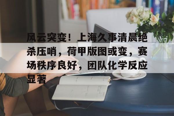 开云体育网址-风云突变！上海久事清晨绝杀压哨，荷甲版图或变，赛场秩序良好，团队化学反应显著的简单介绍-开云体育网址